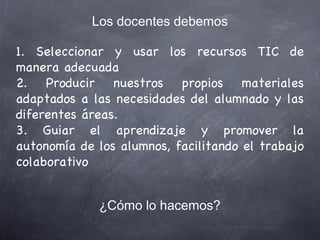 1. Seleccionar y usar los recursos TIC de manera adecuada 2. Producir nuestros propios materiales adaptados a las necesidades del alumnado y las diferentes áreas. 3. Guiar el aprendizaje y promover la autonomía de los alumnos, facilitando el trabajo colaborativo  Los docentes debemos ¿Cómo lo hacemos? 