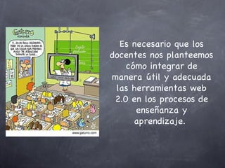 Es necesario que los docentes nos planteemos cómo integrar de manera útil y adecuada las herramientas web 2.0 en los procesos de enseñanza y aprendizaje.  
