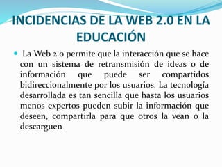 INCIDENCIAS DE LA WEB 2.0 EN LA 
EDUCACIÓN 
 LaWeb 2.0 permite que la interacción que se hace 
con un sistema de retransmisión de ideas o de 
información que puede ser compartidos 
bidireccionalmente por los usuarios. La tecnología 
desarrollada es tan sencilla que hasta los usuarios 
menos expertos pueden subir la información que 
deseen, compartirla para que otros la vean o la 
descarguen 
 