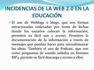 INCIDENCIAS DE LA WEB 2.0 EN LA 
EDUCACIÓN 
 El uso de Weblogs o blogs, que son formas 
estructuradas ordenadas por ítems de fechas 
donde los usuarios colocan la información, 
permiten su fácil uso y acceso. Permiten la 
documentación de la información a través de 
mensajes que puedan hacer para retroalimentar 
las ideas. También el uso de Podcast, que son 
como programas de sonido subidos en formato 
MP3, permite su fácil descarga y acceso a ellos. 
 
