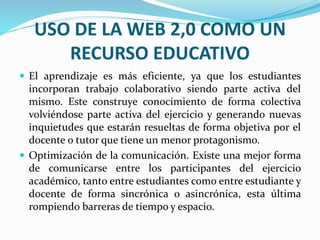USO DE LA WEB 2,0 COMO UN 
RECURSO EDUCATIVO 
 El aprendizaje es más eficiente, ya que los estudiantes 
incorporan trabajo colaborativo siendo parte activa del 
mismo. Este construye conocimiento de forma colectiva 
volviéndose parte activa del ejercicio y generando nuevas 
inquietudes que estarán resueltas de forma objetiva por el 
docente o tutor que tiene un menor protagonismo. 
 Optimización de la comunicación. Existe una mejor forma 
de comunicarse entre los participantes del ejercicio 
académico, tanto entre estudiantes como entre estudiante y 
docente de forma sincrónica o asincrónica, esta última 
rompiendo barreras de tiempo y espacio. 
 