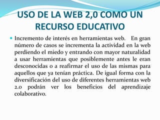 USO DE LA WEB 2,0 COMO UN 
RECURSO EDUCATIVO 
 Incremento de interés en herramientas web. En gran 
número de casos se incrementa la actividad en la web 
perdiendo el miedo y entrando con mayor naturalidad 
a usar herramientas que posiblemente antes le eran 
desconocidas o a reafirmar el uso de las mismas para 
aquellos que ya tenían práctica. De igual forma con la 
diversificación del uso de diferentes herramientas web 
2.0 podrán ver los beneficios del aprendizaje 
colaborativo. 
 