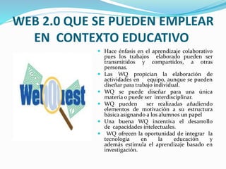 WEB 2.0 QUE SE PUEDEN EMPLEAR 
EN CONTEXTO EDUCATIVO 
 Hace énfasis en el aprendizaje colaborativo 
pues los trabajos elaborado pueden ser 
transmitidos y compartidos, a otras 
personas. 
 Las WQ propician la elaboración de 
actividades en equipo, aunque se pueden 
diseñar para trabajo individual. 
 WQ se puede diseñar para una única 
materia o puede ser interdisciplinar. 
 WQ pueden ser realizadas añadiendo 
elementos de motivación a su estructura 
básica asignando a los alumnos un papel 
 Una buena WQ incentiva el desarrollo 
de capacidades intelectuales. 
 WQ ofrecen la oportunidad de integrar la 
tecnología en la educación y 
además estimula el aprendizaje basado en 
investigación. 
 