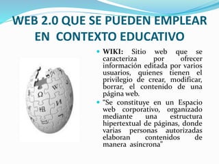 WEB 2.0 QUE SE PUEDEN EMPLEAR 
EN CONTEXTO EDUCATIVO 
 WIKI: Sitio web que se 
caracteriza por ofrecer 
información editada por varios 
usuarios, quienes tienen el 
privilegio de crear, modificar, 
borrar, el contenido de una 
página web. 
 “Se constituye en un Espacio 
web corporativo, organizado 
mediante una estructura 
hipertextual de páginas, donde 
varias personas autorizadas 
elaboran contenidos de 
manera asíncrona” 
 