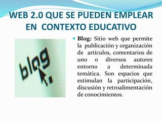 WEB 2.0 QUE SE PUEDEN EMPLEAR 
EN CONTEXTO EDUCATIVO 
 Blog: Sitio web que permite 
la publicación y organización 
de artículos, comentarios de 
uno o diversos autores 
entorno a determinada 
temática. Son espacios que 
estimulan la participación, 
discusión y retroalimentación 
de conocimientos. 
 