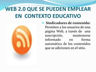 WEB 2.0 QUE SE PUEDEN EMPLEAR 
EN CONTEXTO EDUCATIVO 
 Sindicadores de contenido: 
Permiten a los usuarios de una 
página Web, a través de una 
suscripción, mantenerse 
informado en forma 
automática de los contenidos 
que se adicionen en el sitio. 
