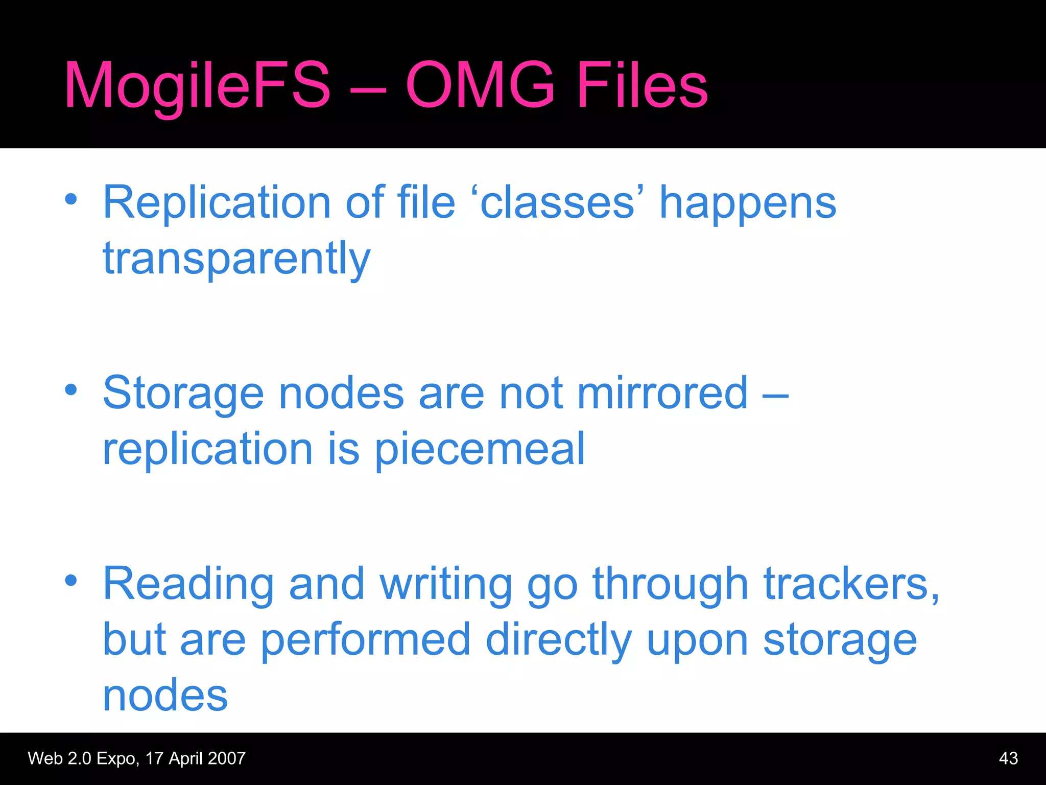 MogileFS – OMG Files Replication of file ‘classes’ happens transparently Storage nodes are not mirrored – replication is piecemeal Reading and writing go through trackers, but are performed directly upon storage nodes 