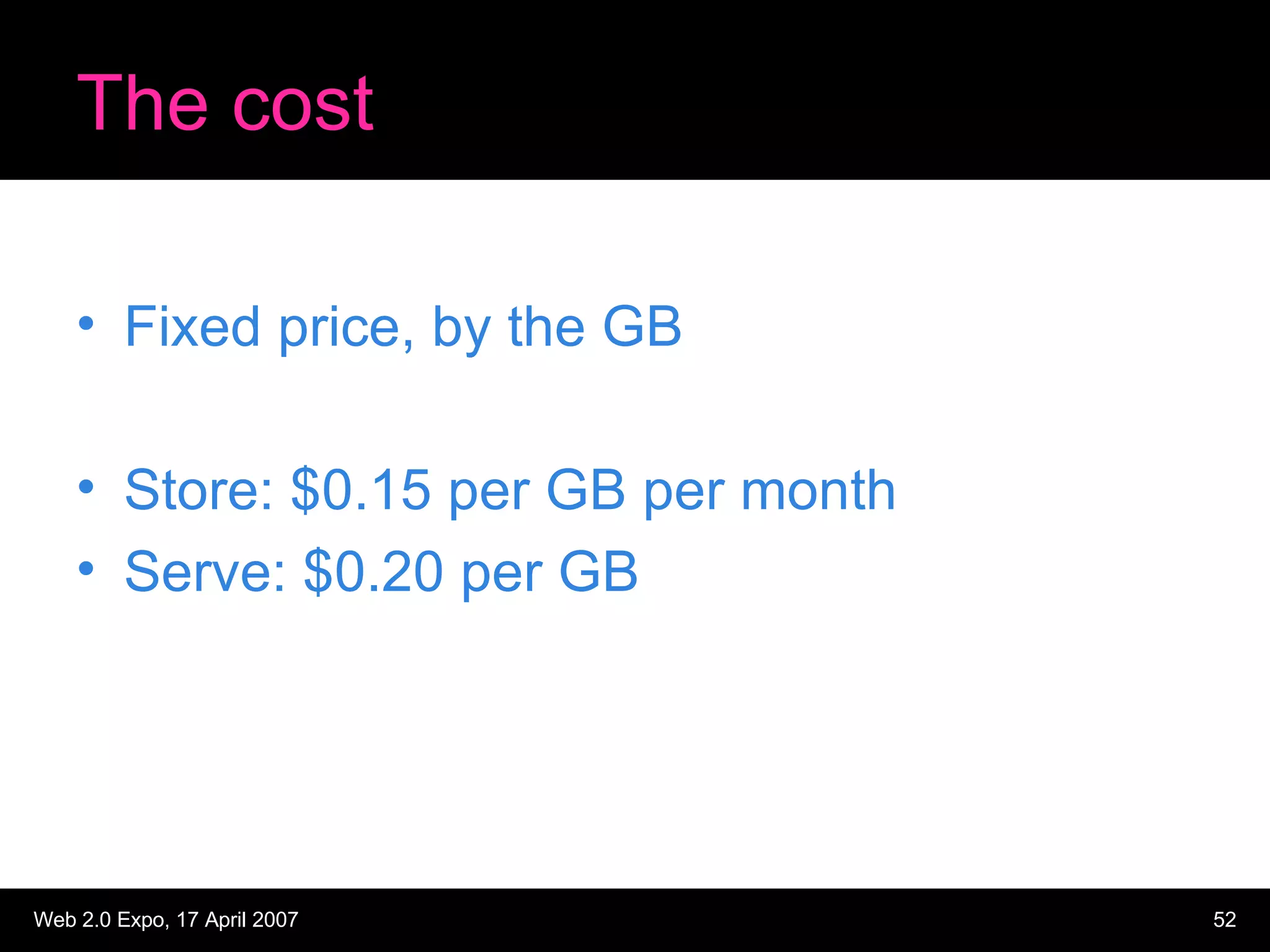 The cost Fixed price, by the GB Store: $0.15 per GB per month Serve: $0.20 per GB 