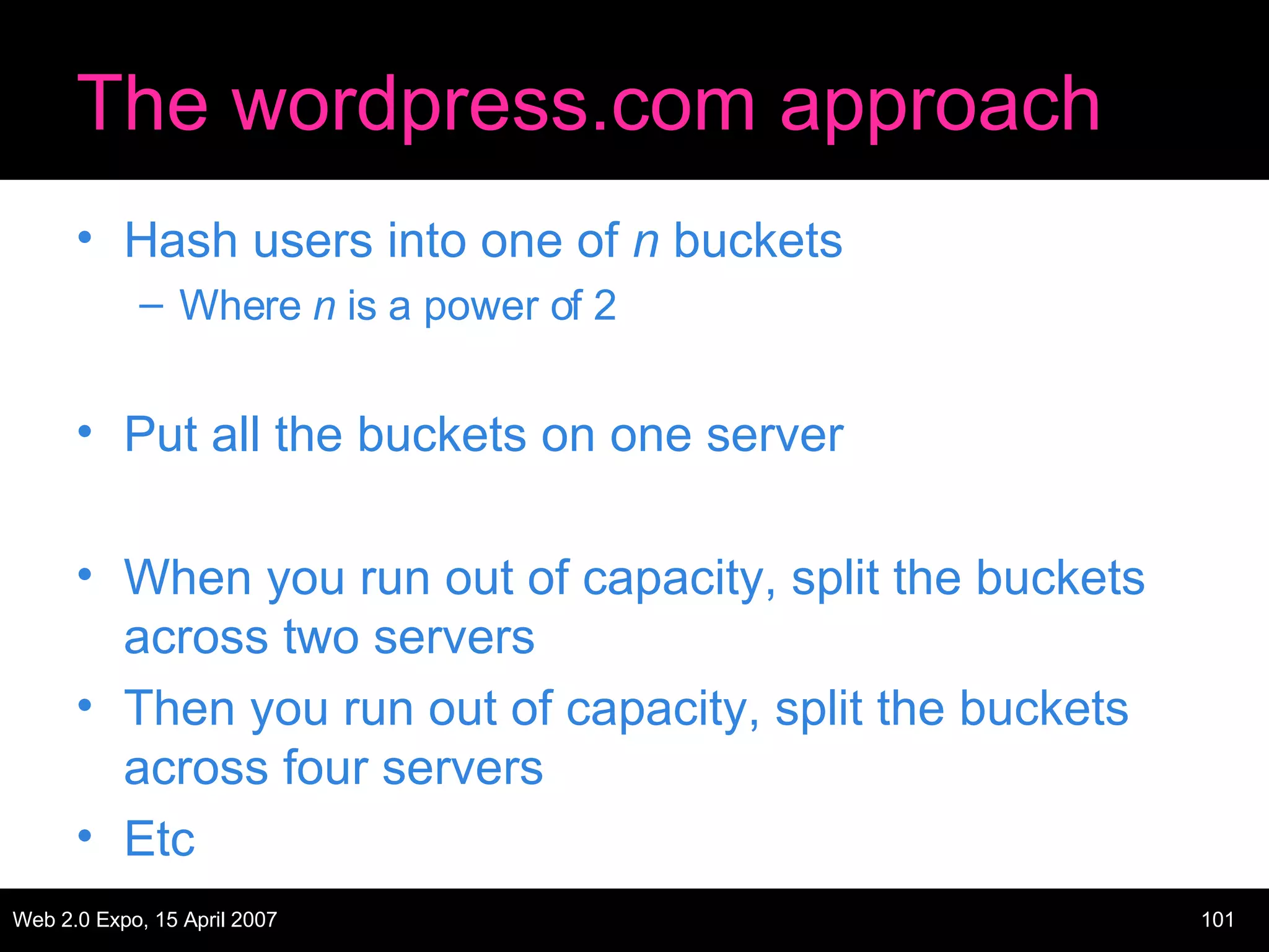 The wordpress.com approach Hash users into one of  n  buckets Where  n  is a power of 2 Put all the buckets on one server When you run out of capacity, split the buckets across two servers Then you run out of capacity, split the buckets across four servers Etc 