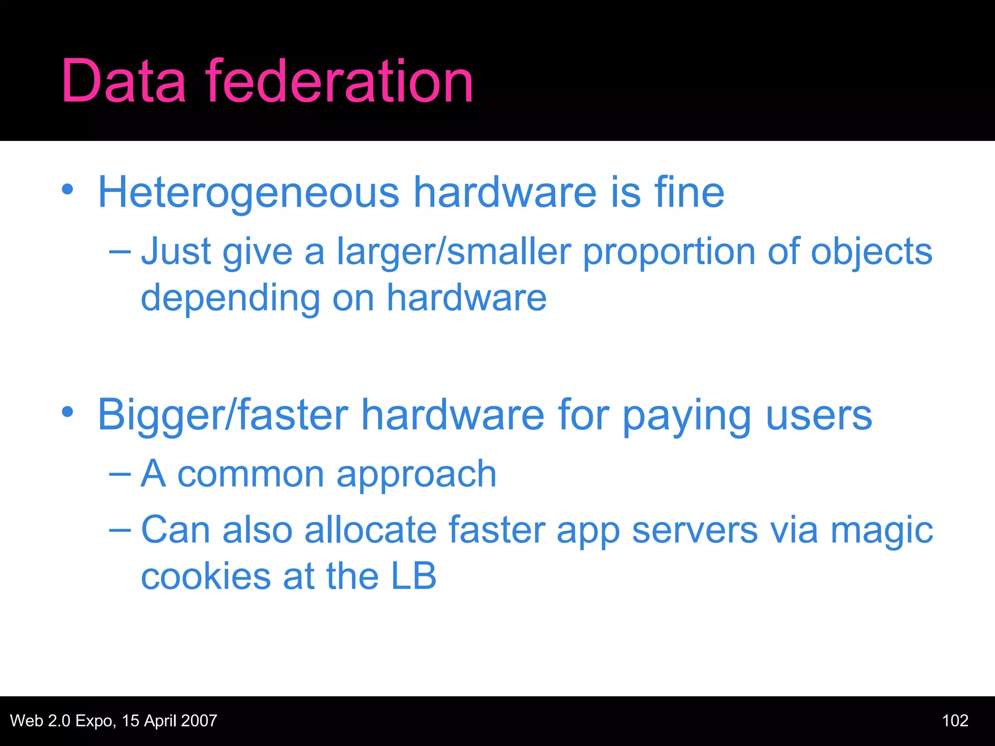 Data federation Heterogeneous hardware is fine Just give a larger/smaller proportion of objects depending on hardware Bigger/faster hardware for paying users A common approach Can also allocate faster app servers via magic cookies at the LB 