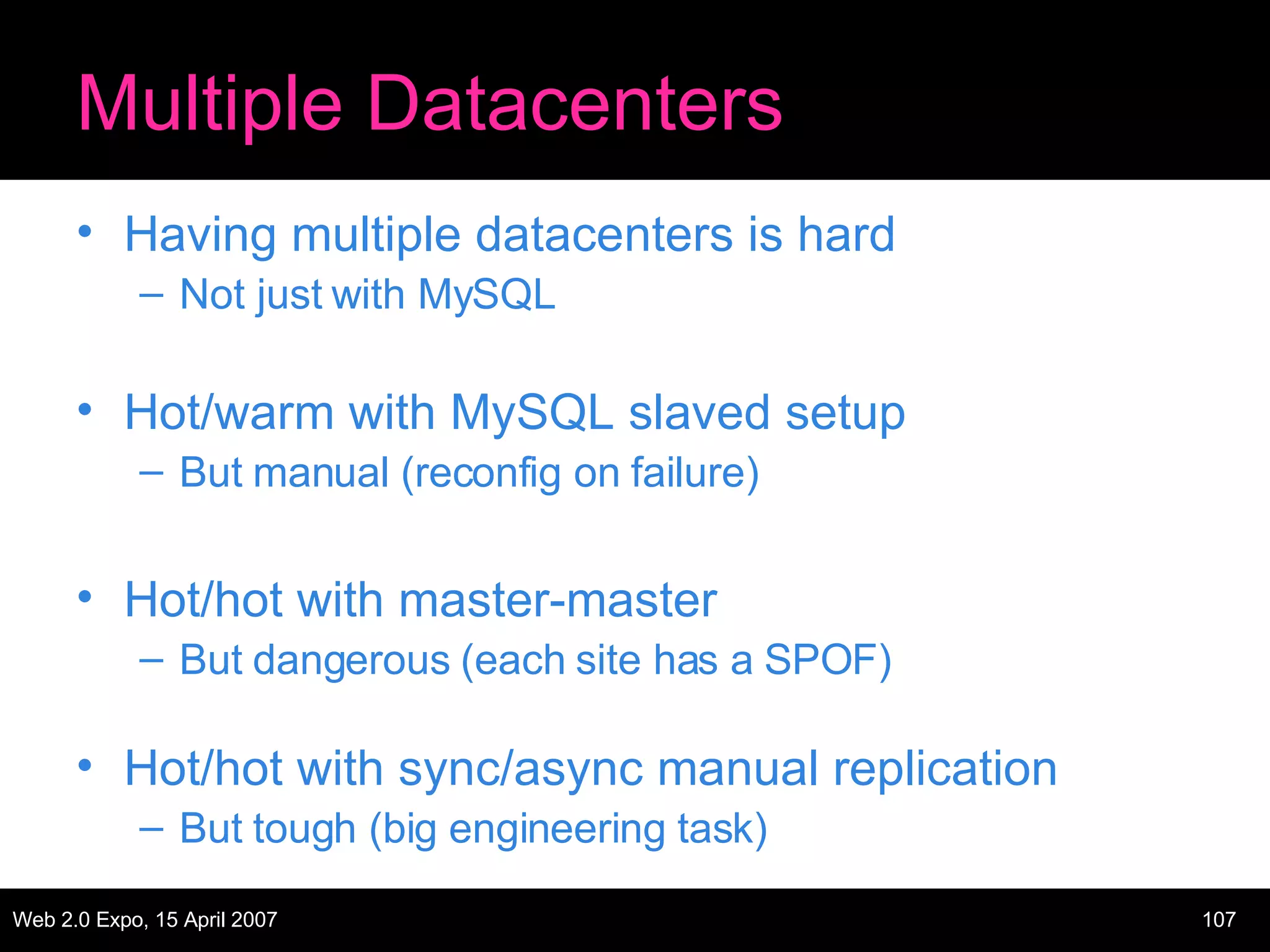 Multiple Datacenters Having multiple datacenters is hard Not just with MySQL Hot/warm with MySQL slaved setup But manual (reconfig on failure) Hot/hot with master-master But dangerous (each site has a SPOF) Hot/hot with sync/async manual replication But tough (big engineering task) 