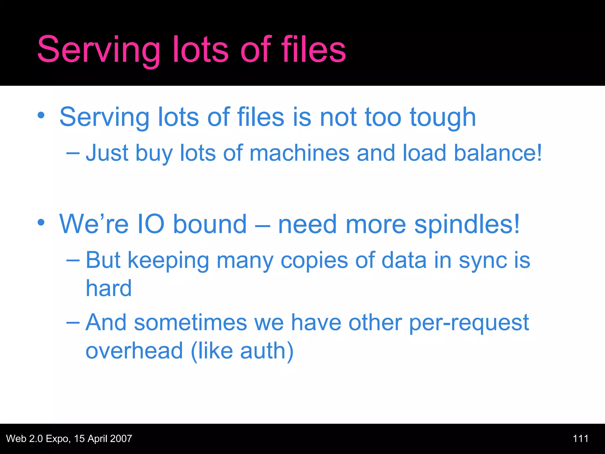 Serving lots of files Serving lots of files is not too tough Just buy lots of machines and load balance! We’re IO bound – need more spindles! But keeping many copies of data in sync is hard And sometimes we have other per-request overhead (like auth) 