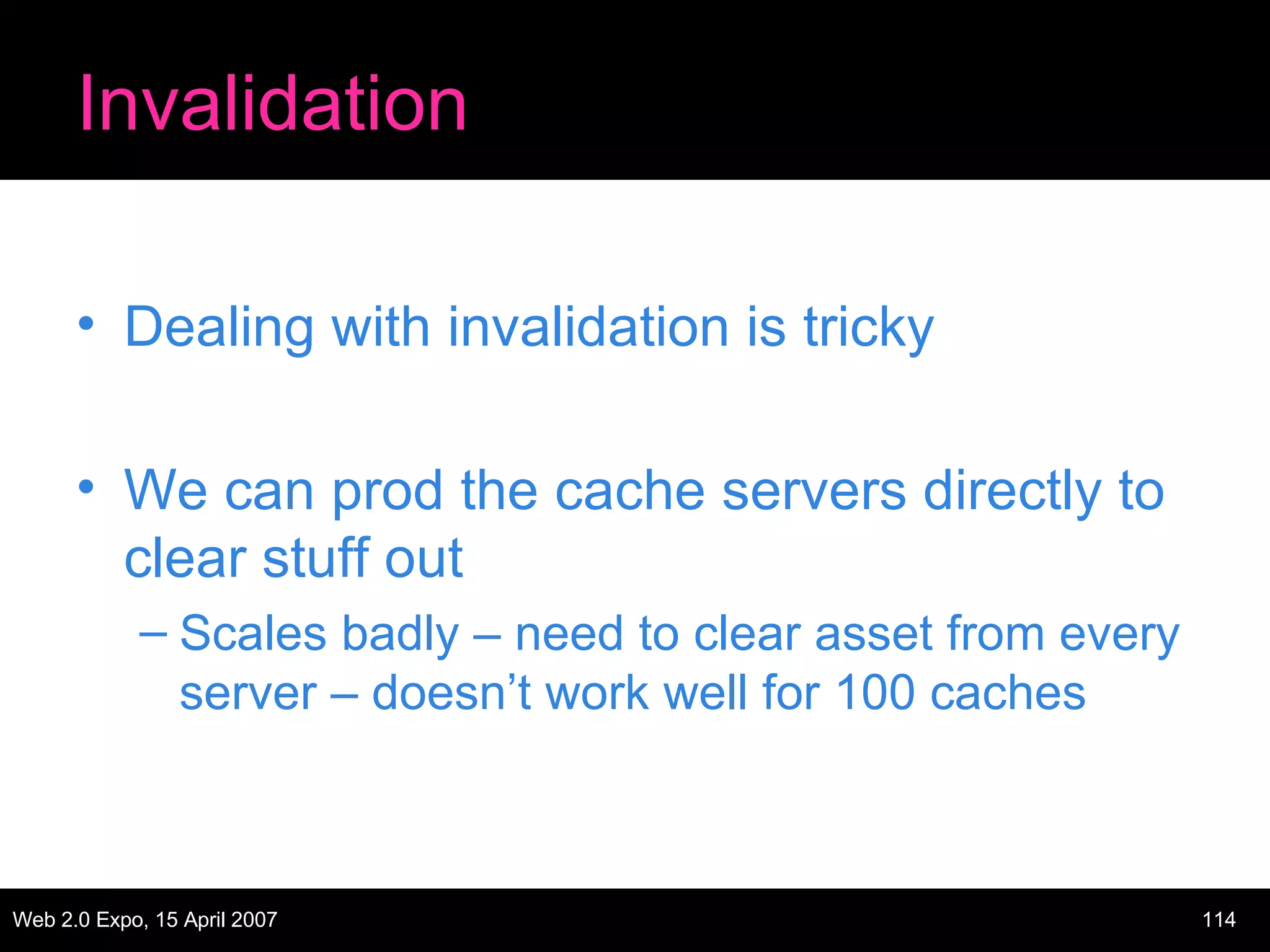 Invalidation Dealing with invalidation is tricky We can prod the cache servers directly to clear stuff out Scales badly – need to clear asset from every server – doesn’t work well for 100 caches 