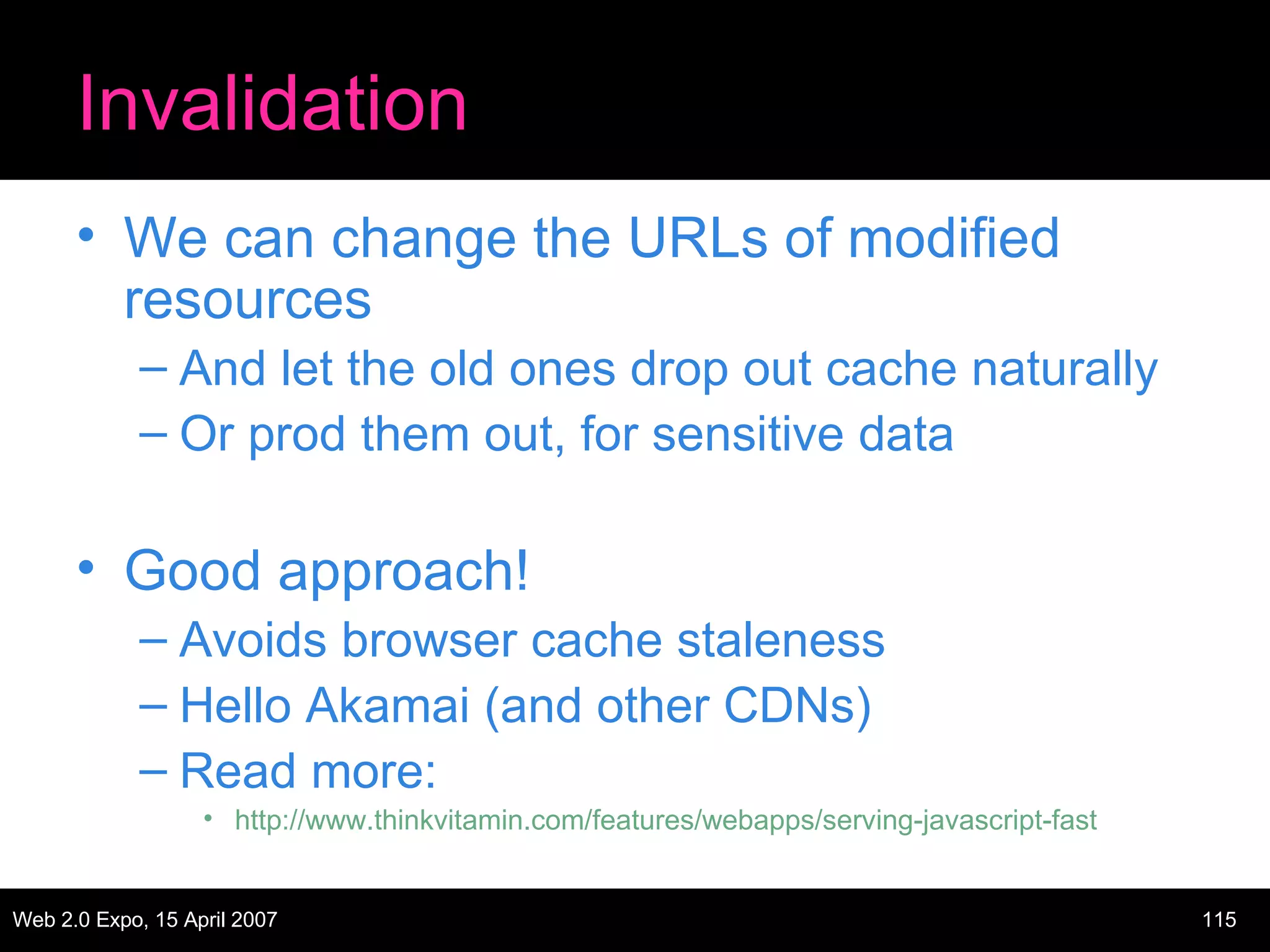 Invalidation We can change the URLs of modified resources And let the old ones drop out cache naturally Or prod them out, for sensitive data Good approach! Avoids browser cache staleness Hello Akamai (and other CDNs) Read more:  http://www.thinkvitamin.com/features/webapps/serving-javascript-fast 