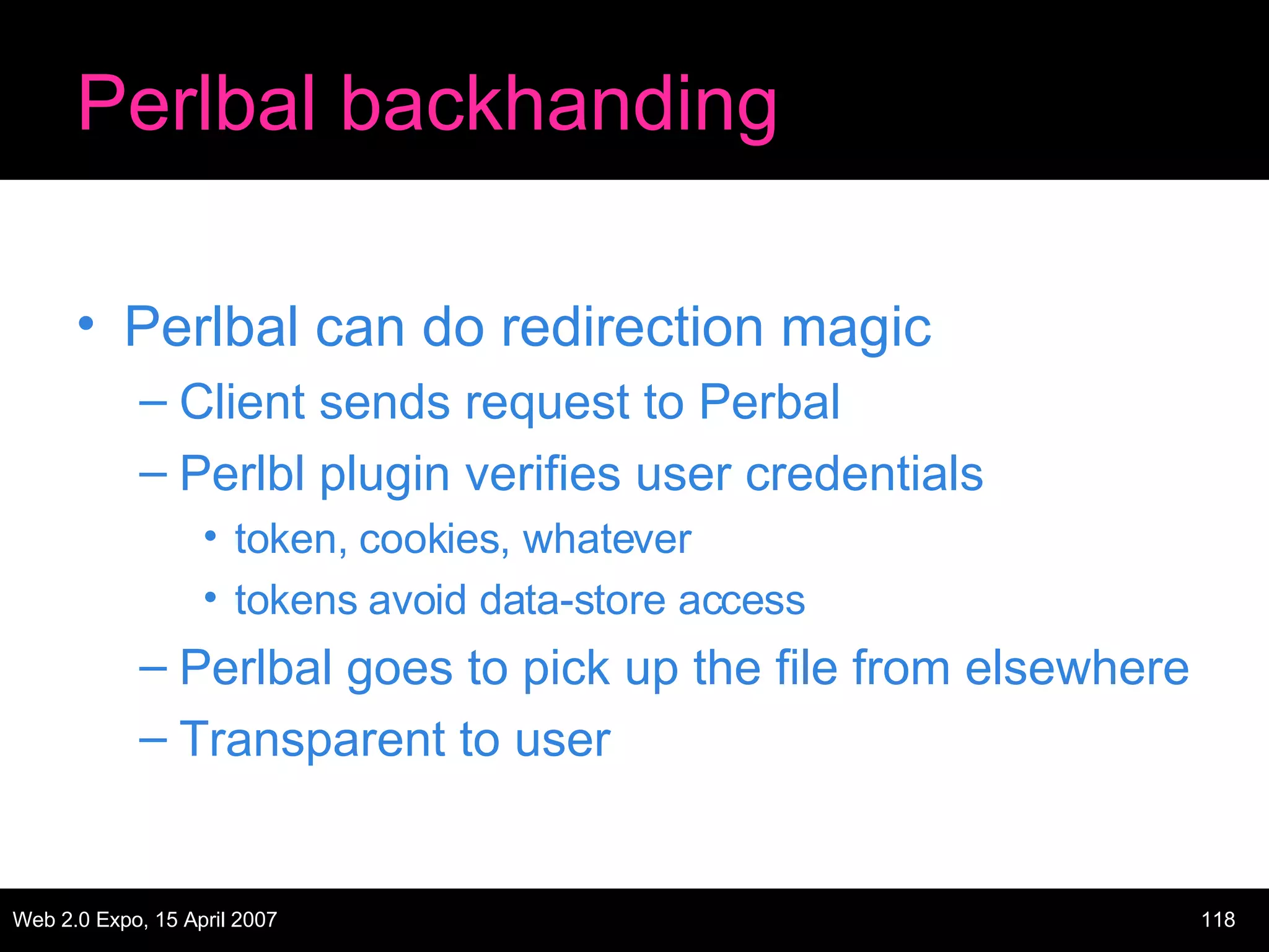 Perlbal backhanding Perlbal can do redirection magic Client sends request to Perbal Perlbl plugin verifies user credentials token, cookies, whatever tokens avoid data-store access Perlbal goes to pick up the file from elsewhere Transparent to user 