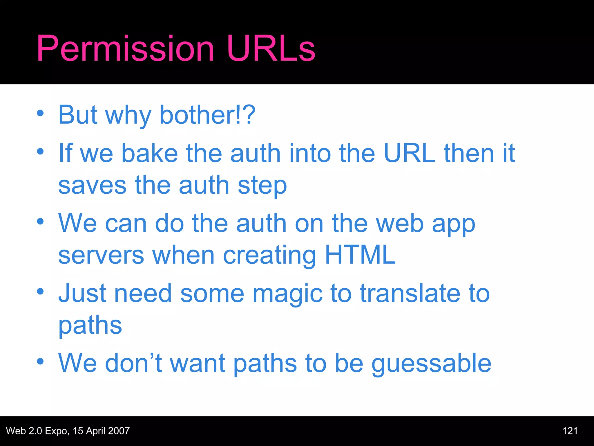 Permission URLs But why bother!? If we bake the auth into the URL then it saves the auth step We can do the auth on the web app servers when creating HTML Just need some magic to translate to paths We don’t want paths to be guessable 