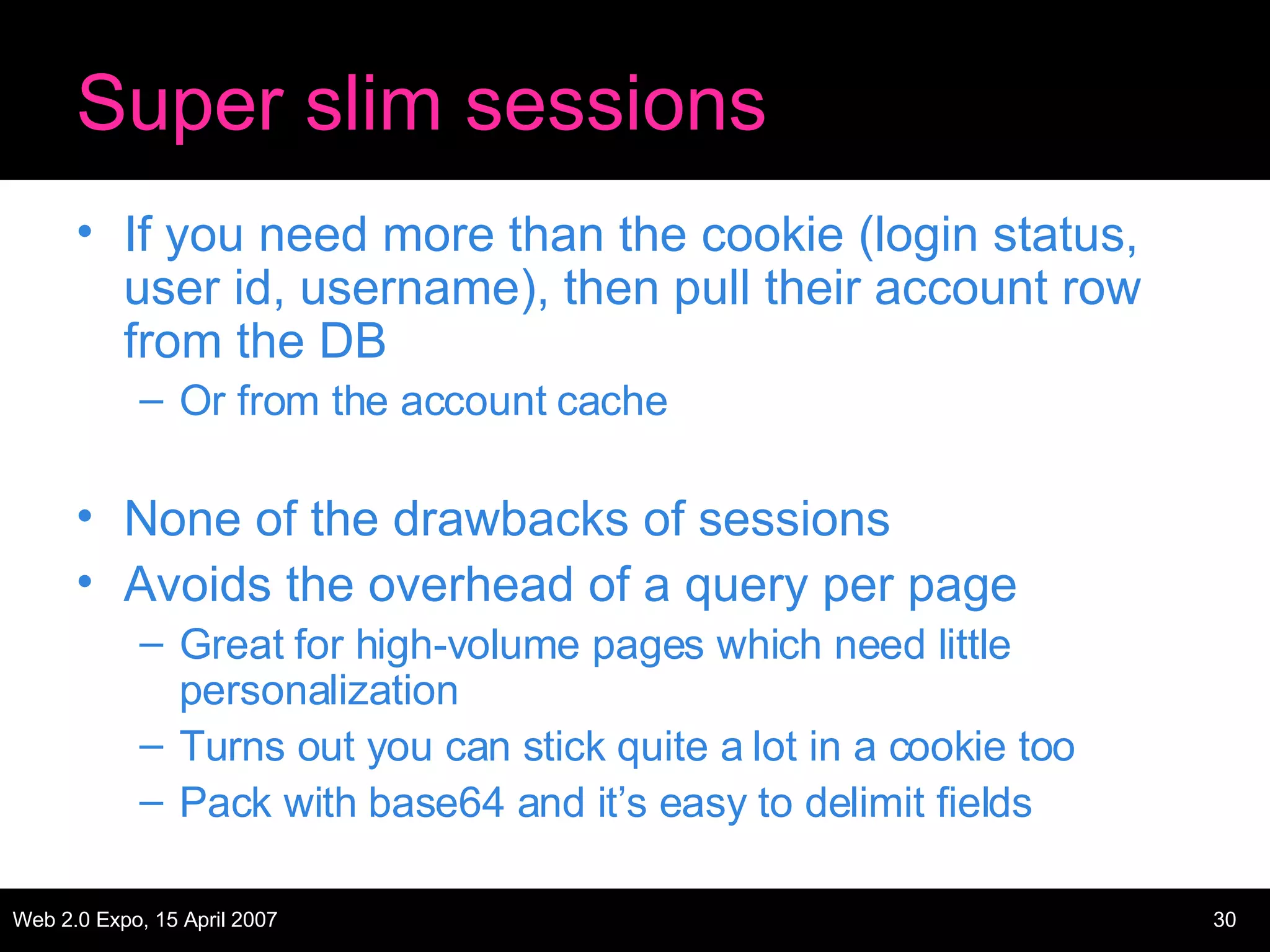 Super slim sessions If you need more than the cookie (login status, user id, username), then pull their account row from the DB Or from the account cache None of the drawbacks of sessions Avoids the overhead of a query per page Great for high-volume pages which need little personalization Turns out you can stick quite a lot in a cookie too Pack with base64 and it’s easy to delimit fields 