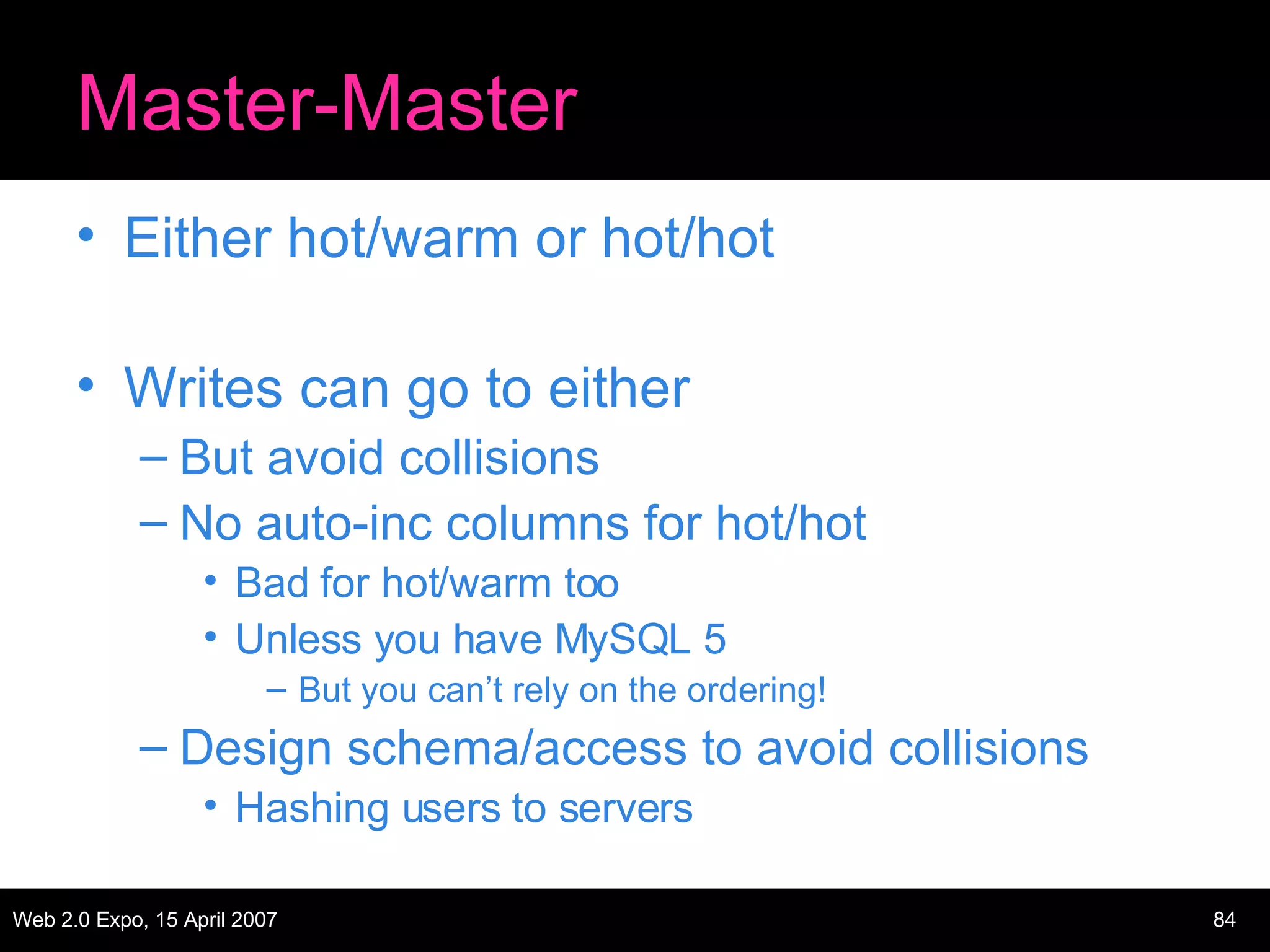 Master-Master Either hot/warm or hot/hot Writes can go to either But avoid collisions No auto-inc columns for hot/hot Bad for hot/warm too Unless you have MySQL 5 But you can’t rely on the ordering! Design schema/access to avoid collisions Hashing users to servers 