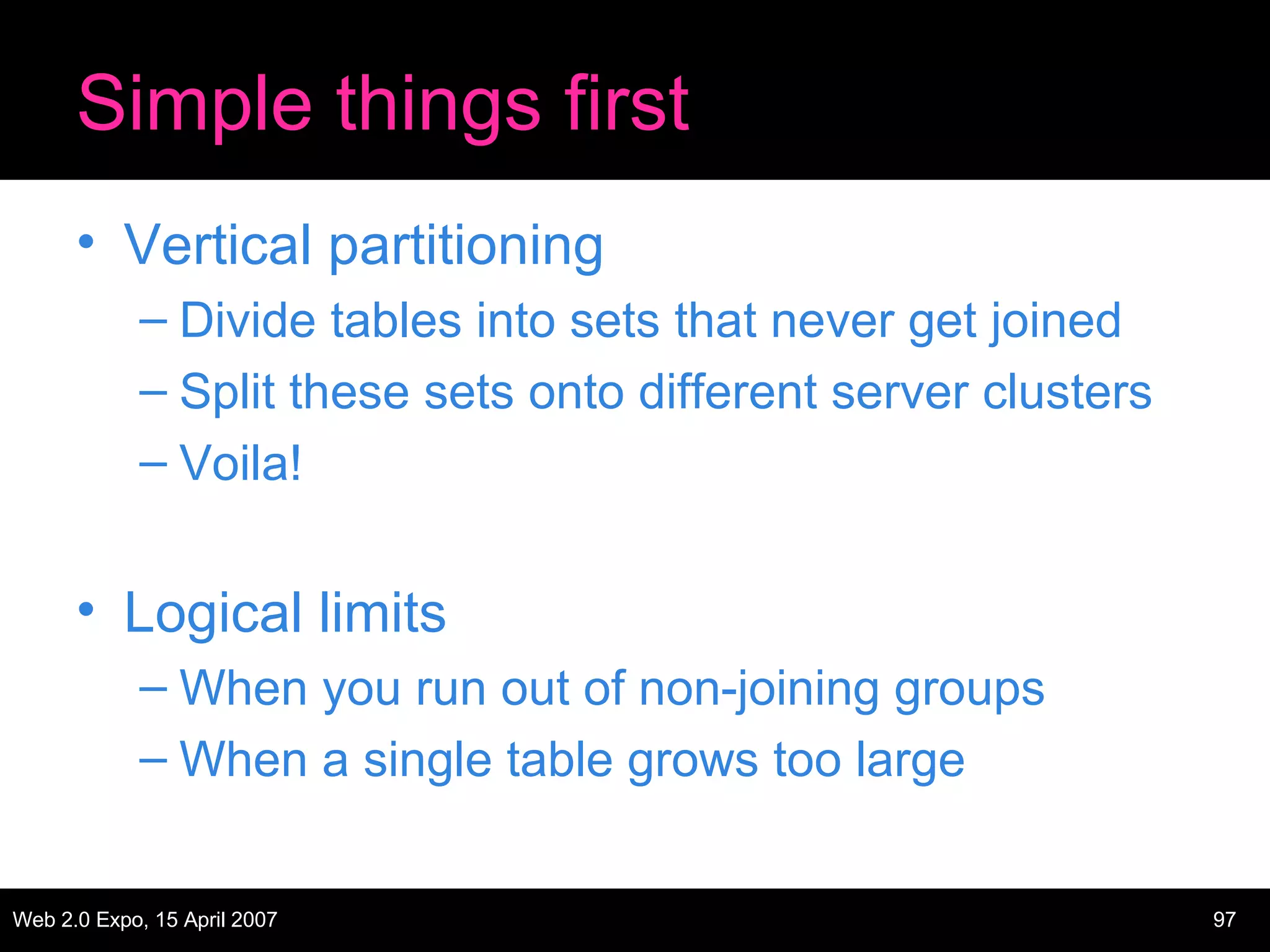 Simple things first Vertical partitioning Divide tables into sets that never get joined Split these sets onto different server clusters Voila! Logical limits When you run out of non-joining groups When a single table grows too large 