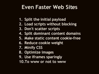 Even Faster Web Sites Split the initial payload Load scripts without blocking Don't scatter scripts Split dominant content domains Make static content cookie-free Reduce cookie weight Minify CSS Optimize images Use iframes sparingly To www or not to www 