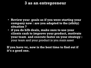 3 as an entrepreneur Review your goals as if you were starting your company now : are you adapted to the (sthity) situation ? if you do b2b deals, make sure to use your clients cash to improve your product, motivate your team and execute faster on your strategy : your team and your product is you main asset If you have vc, now is the best time to find out if it’s a good one.
