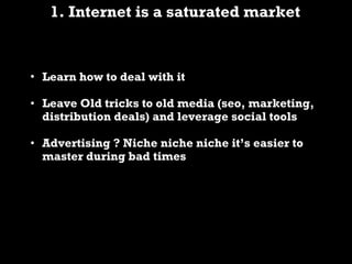 1. Internet is a saturated market Learn how to deal with it Leave Old tricks to old media (seo, marketing, distribution deals) and leverage social tools Advertising ? Niche niche niche it’s easier to master during bad times