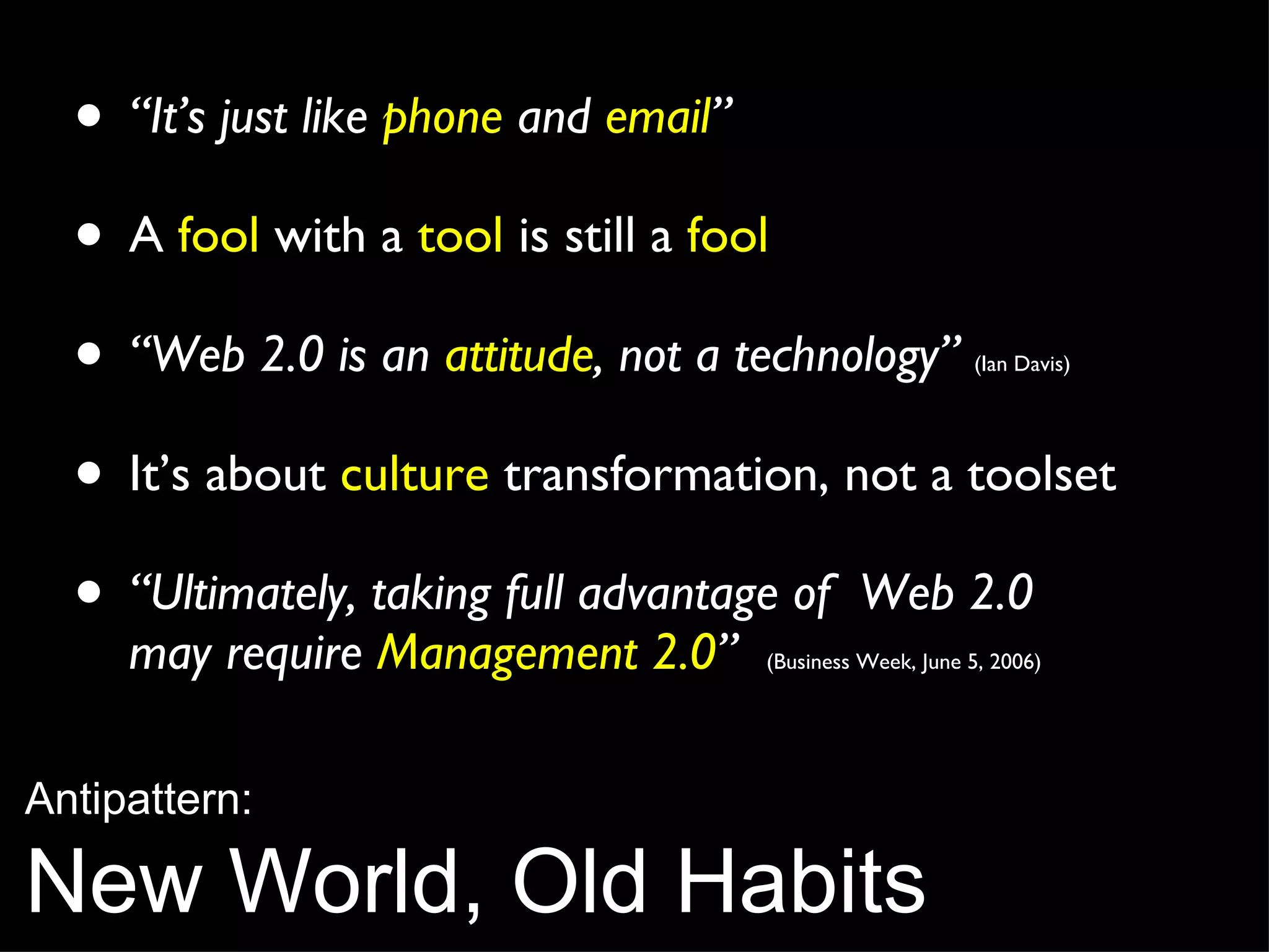 “ It’s just like  phone  and  email ” A  fool  with a  tool  is still a  fool “ Web 2.0 is an  attitude , not a technology”   (Ian Davis) It’s about  culture  transformation, not a toolset “ Ultimately, taking full advantage of  Web 2.0  may require  Management 2.0 ”   (Business Week, June 5, 2006) Antipattern: New World, Old Habits 