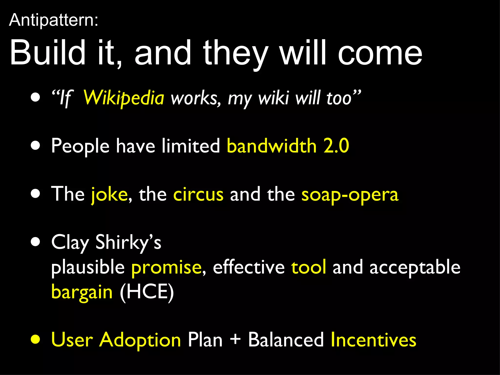 “ If  Wikipedia  works, my wiki will too”   People have limited  bandwidth 2.0 The  joke , the  circus  and the  soap-opera Clay Shirky’s  plausible  promise , effective  tool  and acceptable  bargain  (HCE) User Adoption  Plan + Balanced  Incentives Antipattern: Build it, and they will come 