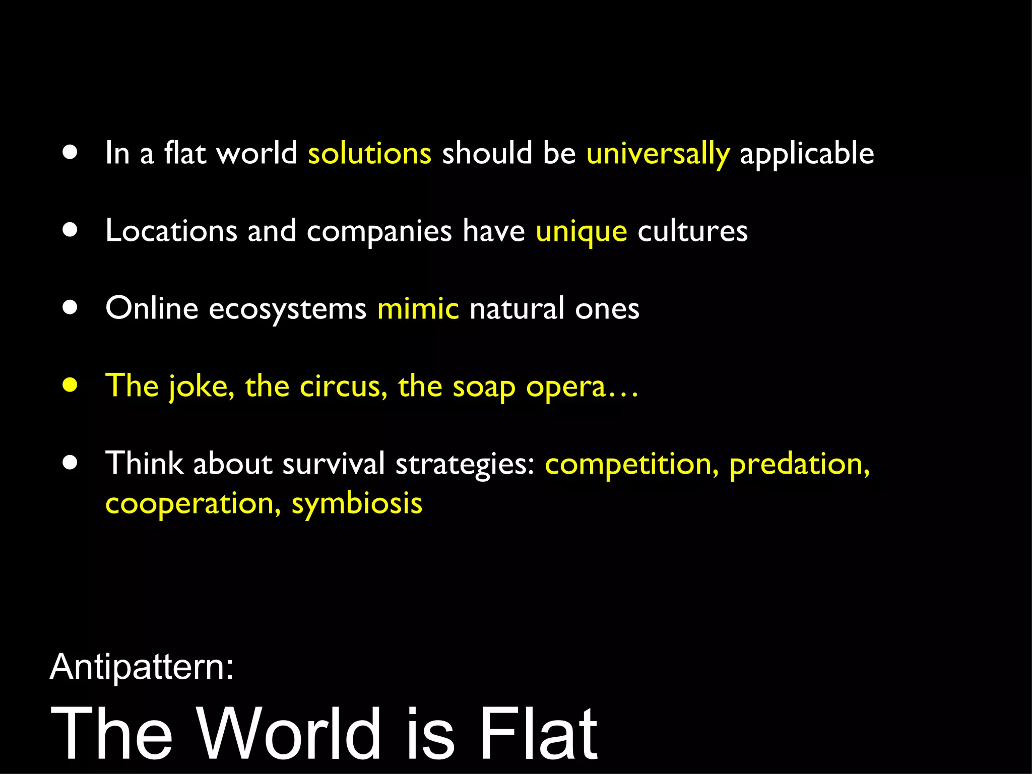 In a flat world  solutions  should be  universally  applicable Locations and companies have  unique  cultures Online ecosystems  mimic  natural ones The joke, the circus, the soap opera… Think about survival strategies:  competition, predation, cooperation, symbiosis Antipattern: The World is Flat 