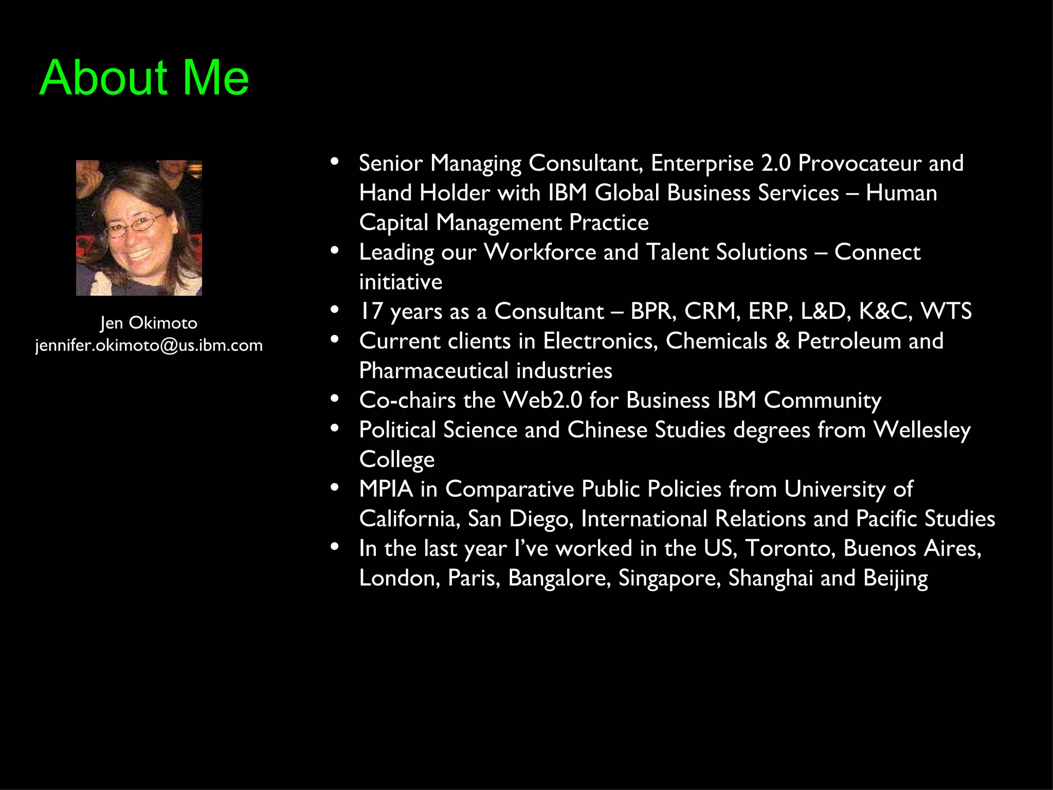 Jen Okimoto [email_address] Senior Managing Consultant, Enterprise 2.0 Provocateur and Hand Holder with IBM Global Business Services – Human Capital Management Practice Leading our Workforce and Talent Solutions – Connect initiative 17 years as a Consultant – BPR, CRM, ERP, L&D, K&C, WTS Current clients in Electronics, Chemicals & Petroleum and Pharmaceutical industries Co-chairs the Web2.0 for Business IBM Community Political Science and Chinese Studies degrees from Wellesley College MPIA in Comparative Public Policies from University of California, San Diego, International Relations and Pacific Studies In the last year I’ve worked in the US, Toronto, Buenos Aires, London, Paris, Bangalore, Singapore, Shanghai and Beijing About Me 