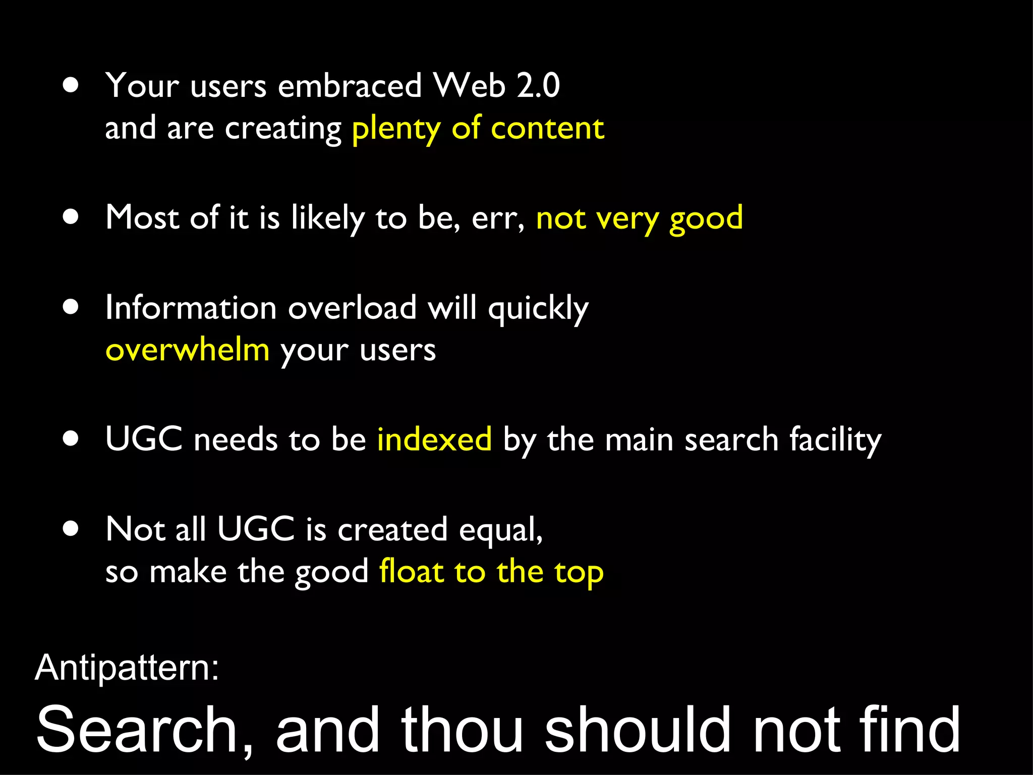 Your users embraced Web 2.0  and are creating  plenty of content Most of it is likely to be, err,  not very good Information overload will quickly  overwhelm  your users UGC needs to be  indexed  by the main search facility Not all UGC is created equal,  so make the good  float to the top Antipattern: Search, and thou should not find 