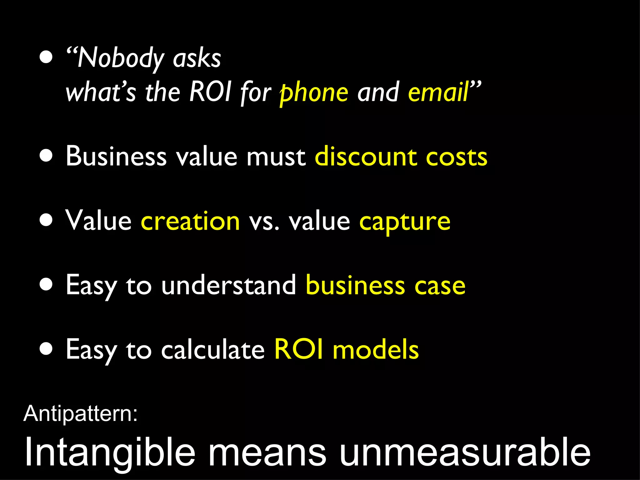 “ Nobody asks  what’s the ROI for  phone  and  email ” Business value must  discount costs Value  creation  vs. value  capture Easy to understand  business case Easy to calculate  ROI models Antipattern: Intangible means unmeasurable 