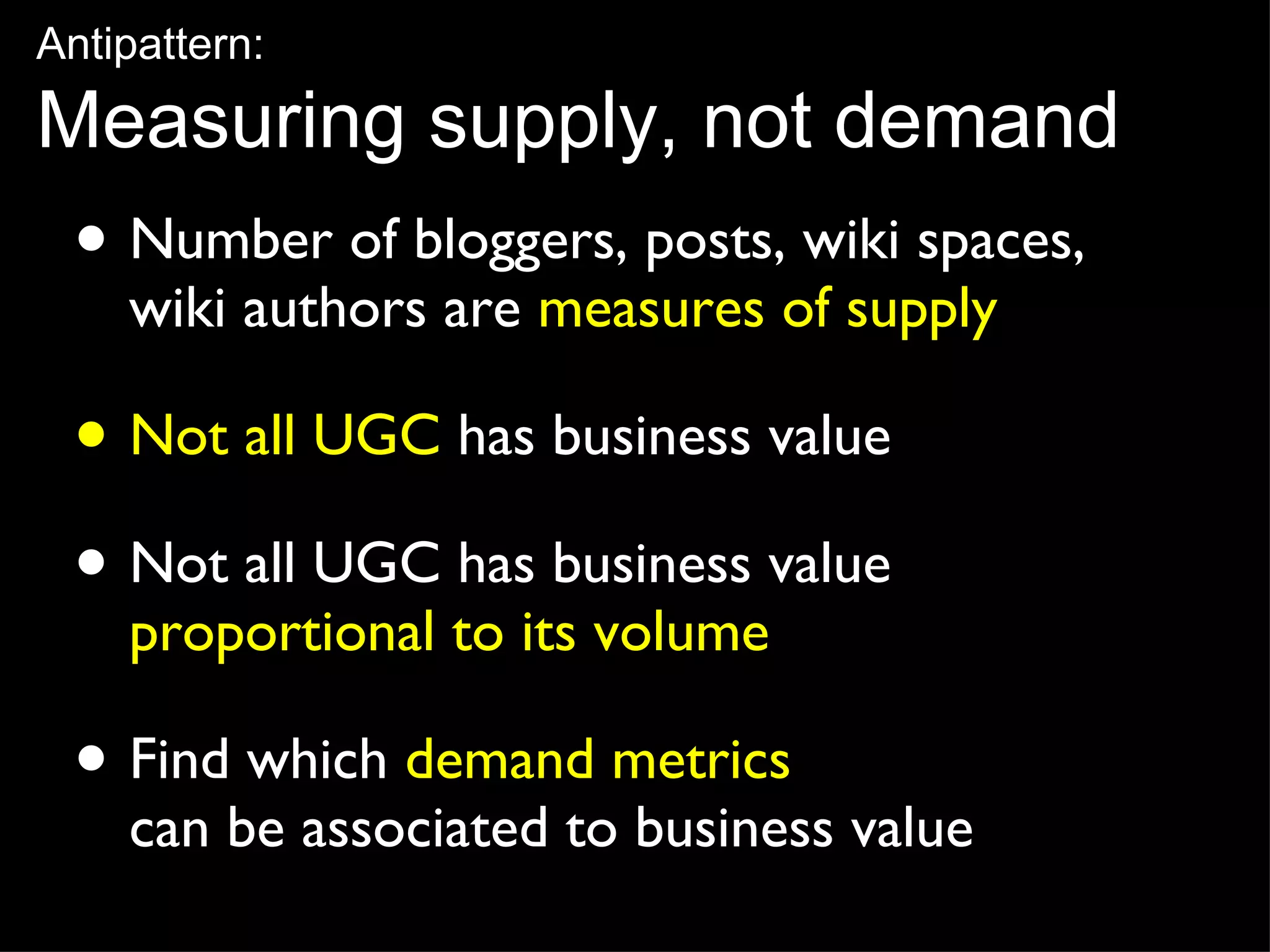 Number of bloggers, posts, wiki spaces,  wiki authors are  measures of supply Not all UGC  has business value Not all UGC has business value  proportional to its volume Find which  demand metrics   can be associated to business value Antipattern: Measuring supply, not demand 