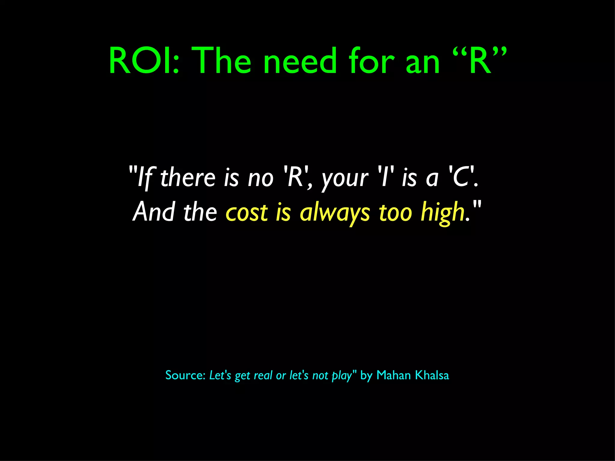 ROI: The need for an “R” Source:  Let's get real or let's not play"  by Mahan Khalsa "If there is no 'R', your 'I' is a 'C'.  And the  cost is always too high ." 