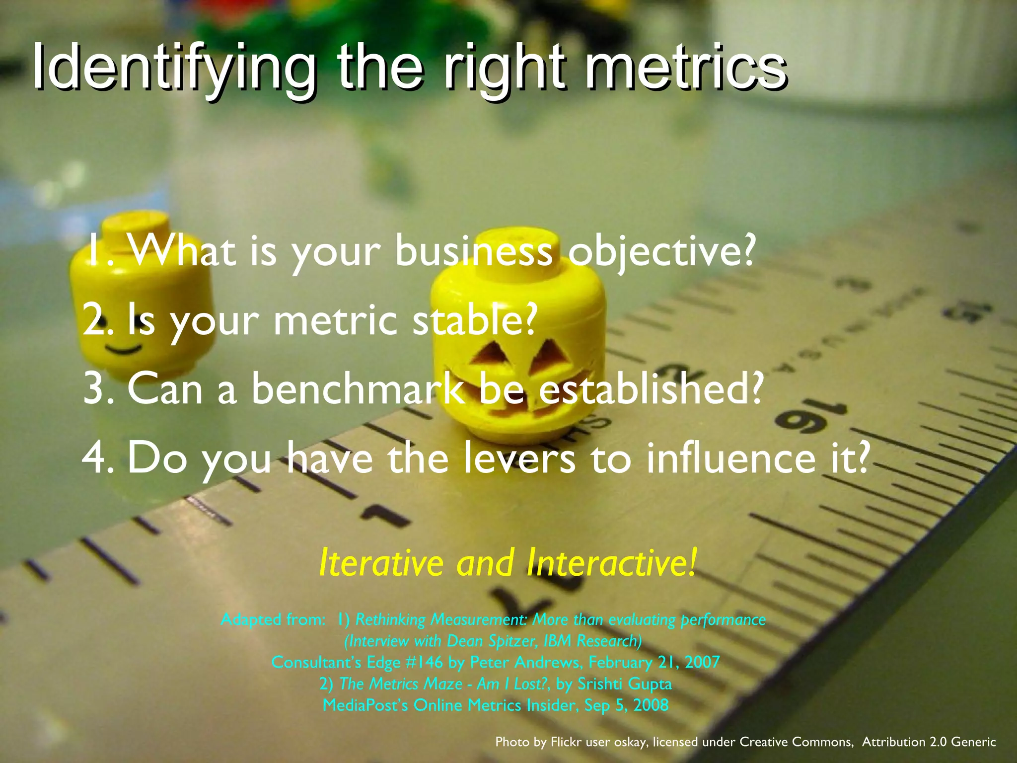 Identifying the right metrics  Photo by Flickr user oskay, licensed under Creative Commons,  Attribution 2.0 Generic What is your business objective? Is your metric stable? Can a benchmark be established? Do you have the levers to influence it? Iterative and Interactive! Adapted from:  1)  Rethinking Measurement: More than evaluating performance  (Interview with Dean Spitzer, IBM Research)   Consultant’s Edge #146 by Peter Andrews, February 21, 2007 2)  The Metrics Maze - Am I Lost? , by Srishti Gupta MediaPost’s Online Metrics Insider, Sep 5, 2008 