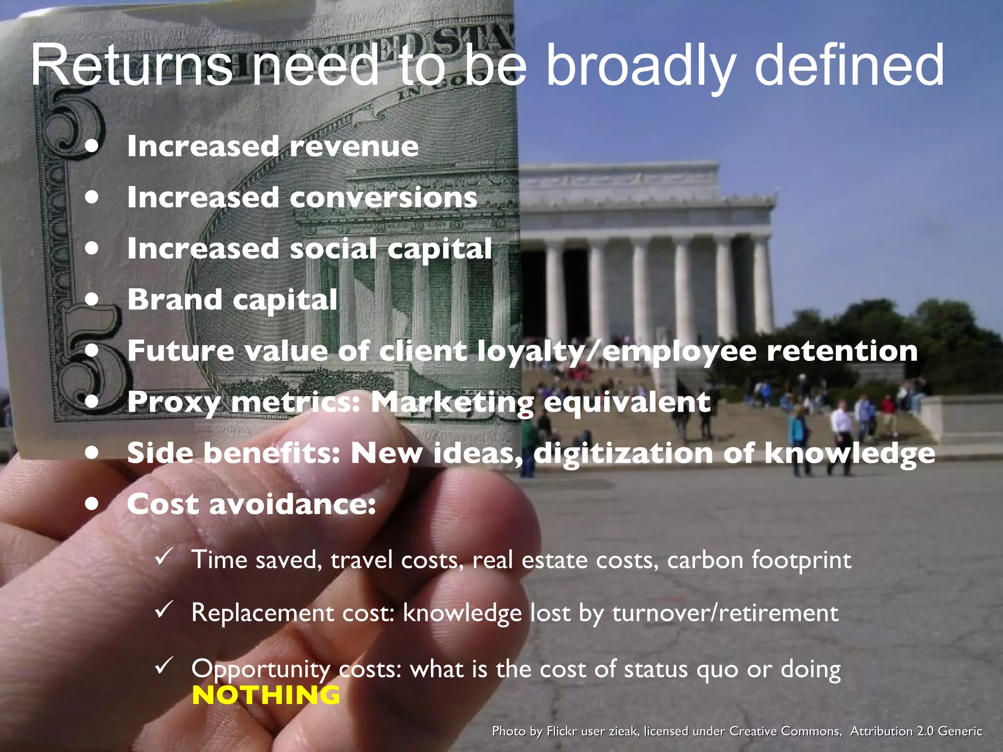 Increased revenue Increased conversions Increased social capital Brand capital Future value of client loyalty/employee retention Proxy metrics: Marketing equivalent Side benefits: New ideas, digitization of knowledge Cost avoidance: Time saved, travel costs, real estate costs, carbon footprint Replacement cost: knowledge lost by turnover/retirement Opportunity costs: what is the cost of status quo or doing  NOTHING Returns need to be broadly defined Photo by Flickr user zieak, licensed under Creative Commons,  Attribution 2.0 Generic 