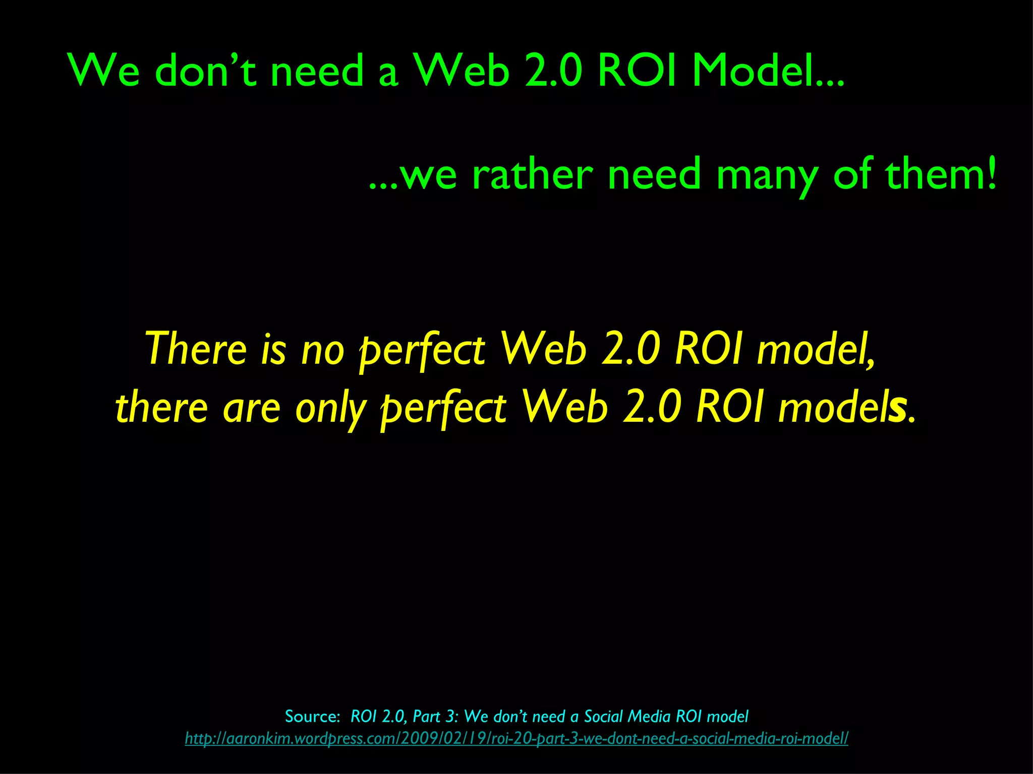 ...we rather need many of them! We don’t need a Web 2.0 ROI Model... Source:  ROI 2.0, Part 3: We don’t need a Social Media ROI model http://aaronkim.wordpress.com/2009/02/19/roi-20-part-3-we-dont-need-a-social-media-roi-model/ There is no perfect Web 2.0 ROI model,  there are only perfect Web 2.0 ROI model s . 