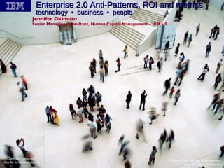 Enterprise 2.0 Anti-Patterns, ROI and metrics  technology  •  business  •  people Jennifer Okimoto Senior Managing Consultant, Human Capital Management – IBM US © 2009 IBM Corporation Not for further distribution Photo by Flickr user and IBMer shawdm, used with author permission 