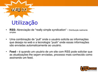 RSS:  Abreviação de "really simple syndication“ -  Distribuição realmente simples Uma combinação de “pull” onde o usuário solicita as informações que deseja na web e a tecnologia “push” onde essas informações são enviadas automaticamente ao usuário. Feed  – é quando um usuário de um site com RSS pode solicitar que as atualizações lhe sejam enviadas, processo mais conhecido como assinando um feed. Utilização 