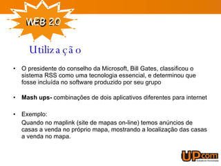 O presidente do conselho da Microsoft, Bill Gates, classificou o sistema RSS como uma tecnologia essencial, e determinou que fosse incluída no software produzido por seu grupo    Mash ups-  combinações de dois aplicativos diferentes para internet Exemplo: Quando no maplink (site de mapas on-line) temos anúncios de casas a venda no próprio mapa, mostrando a localização das casas a venda no mapa.  Utilização 