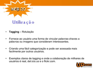 Tagging  – Rotulação Fornece ao usuário uma forma de vincular palavras-chaves a palavras ou imagens que consideram interessantes. Criando uma fácil categorização e pode ser acessada mais facilmente por outros usuários. Exemplos claros de tagging e onde a colaboração de milhares de usuários é real, del.icio.us e o flickr.com. Utilização 