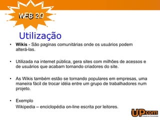 Wikis  - São paginas comunitárias onde os usuários podem alterá-las. Utilizada na internet pública, gera sites com milhões de acessos e de usuários que acabam tornando criadores do site. As Wikis também estão se tornando populares em empresas, uma maneira fácil de trocar idéia entre um grupo de trabalhadores num projeto. Exemplo  Wikipedia – enciclopédia on-line escrita por leitores. Utilização 