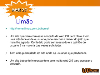 http://home.limao.com.br/home/ Um site que vem com esse conceito de web 2.0 bem claro. Com uma interface onde o usuario pode mecher e deixar do jeito que mais lhe agrada. Conteúdo pode ser acessado e a opinião do usuário é na maioria das vezes solicitada. Tem uma publicidade do site onde os usuários que produzem. Um site bastante interessante e com muita web 2.0 para acessar e produzir. Limão   