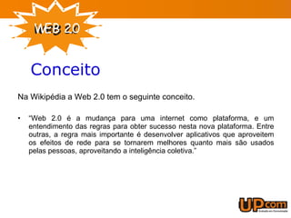 Conceito Na Wikipédia a Web 2.0 tem o seguinte conceito. “ Web 2.0 é a mudança para uma internet como plataforma, e um entendimento das regras para obter sucesso nesta nova plataforma. Entre outras, a regra mais importante é desenvolver aplicativos que aproveitem os efeitos de rede para se tornarem melhores quanto mais são usados pelas pessoas, aproveitando a inteligência coletiva.” 