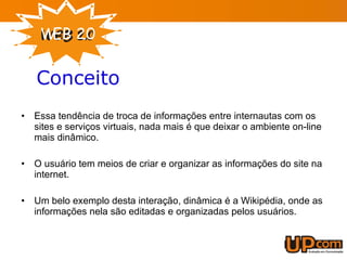 Conceito Essa tendência de troca de informações entre internautas com os sites e serviços virtuais, nada mais é que deixar o ambiente on-line mais dinâmico. O usuário tem meios de criar e organizar as informações do site na internet. Um belo exemplo desta interação, dinâmica é a Wikipédia, onde as informações nela são editadas e organizadas pelos usuários. 