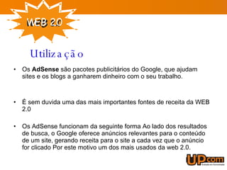 Os  AdSense  são pacotes publicitários do Google, que ajudam sites e os blogs a ganharem dinheiro com o seu trabalho. É sem duvida uma das mais importantes fontes de receita da WEB 2.0 Os AdSense funcionam da seguinte forma Ao lado dos resultados de busca, o Google oferece anúncios relevantes para o conteúdo de um site, gerando receita para o site a cada vez que o anúncio for clicado Por este motivo um dos mais usados da web 2.0. Utilização 
