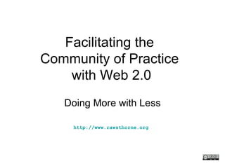Facilitating the  Community of Practice  with Web 2.0 Doing More with Less http://www.rawsthorne.org   