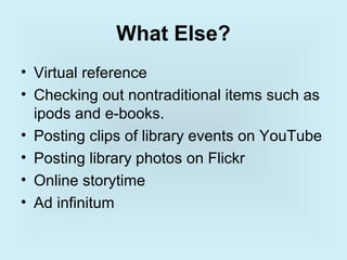 What Else?
• Virtual reference
• Checking out nontraditional items such as
  ipods and e-books.
• Posting clips of library events on YouTube
• Posting library photos on Flickr
• Online storytime
• Ad infinitum
 