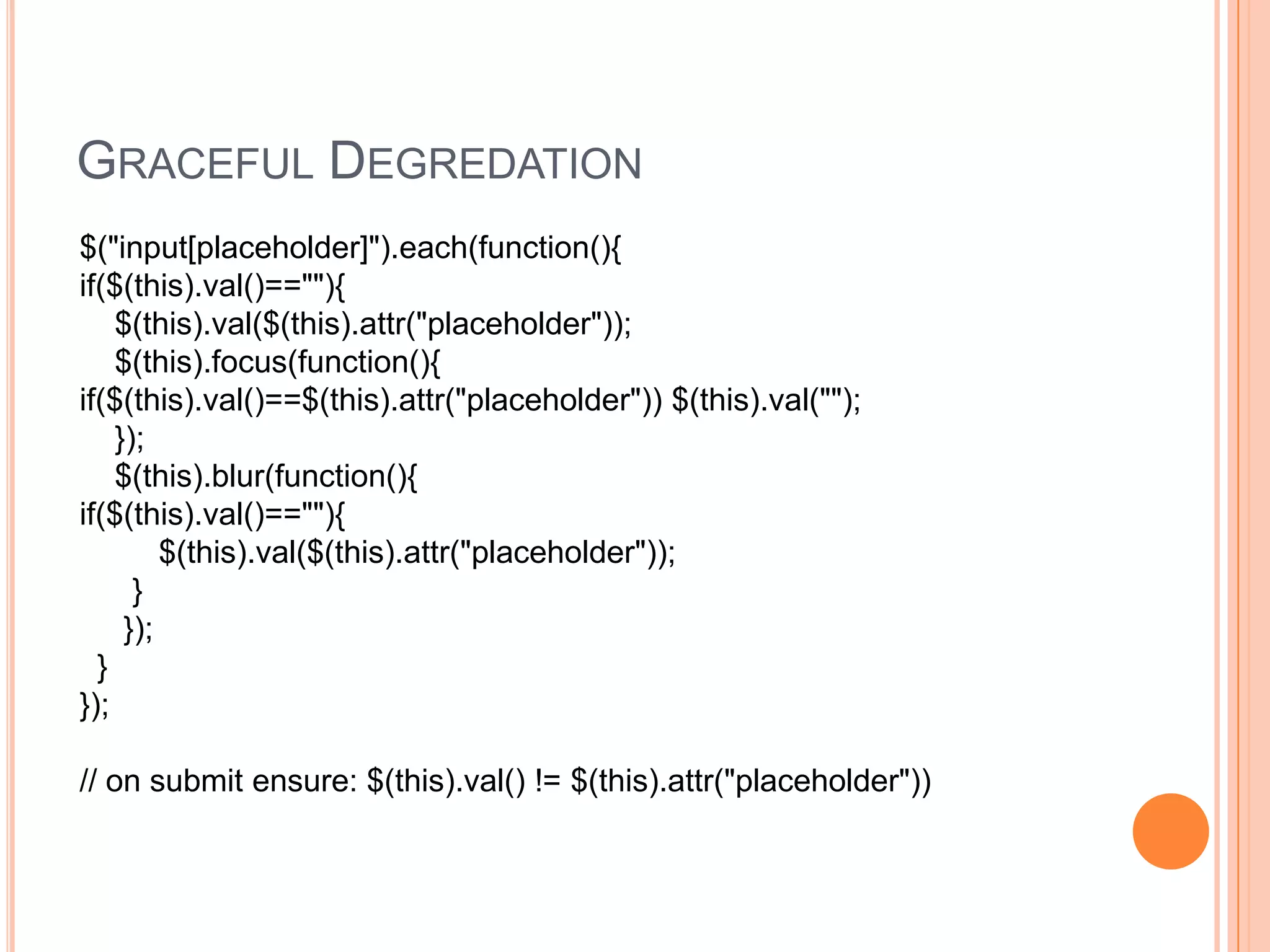 Graceful Degredation$("input[placeholder]").each(function(){if($(this).val()==""){    $(this).val($(this).attr("placeholder"));    $(this).focus(function(){if($(this).val()==$(this).attr("placeholder")) $(this).val("");    });    $(this).blur(function(){if($(this).val()==""){         $(this).val($(this).attr("placeholder"));      }     });  }});// on submit ensure: $(this).val() != $(this).attr("placeholder")) 