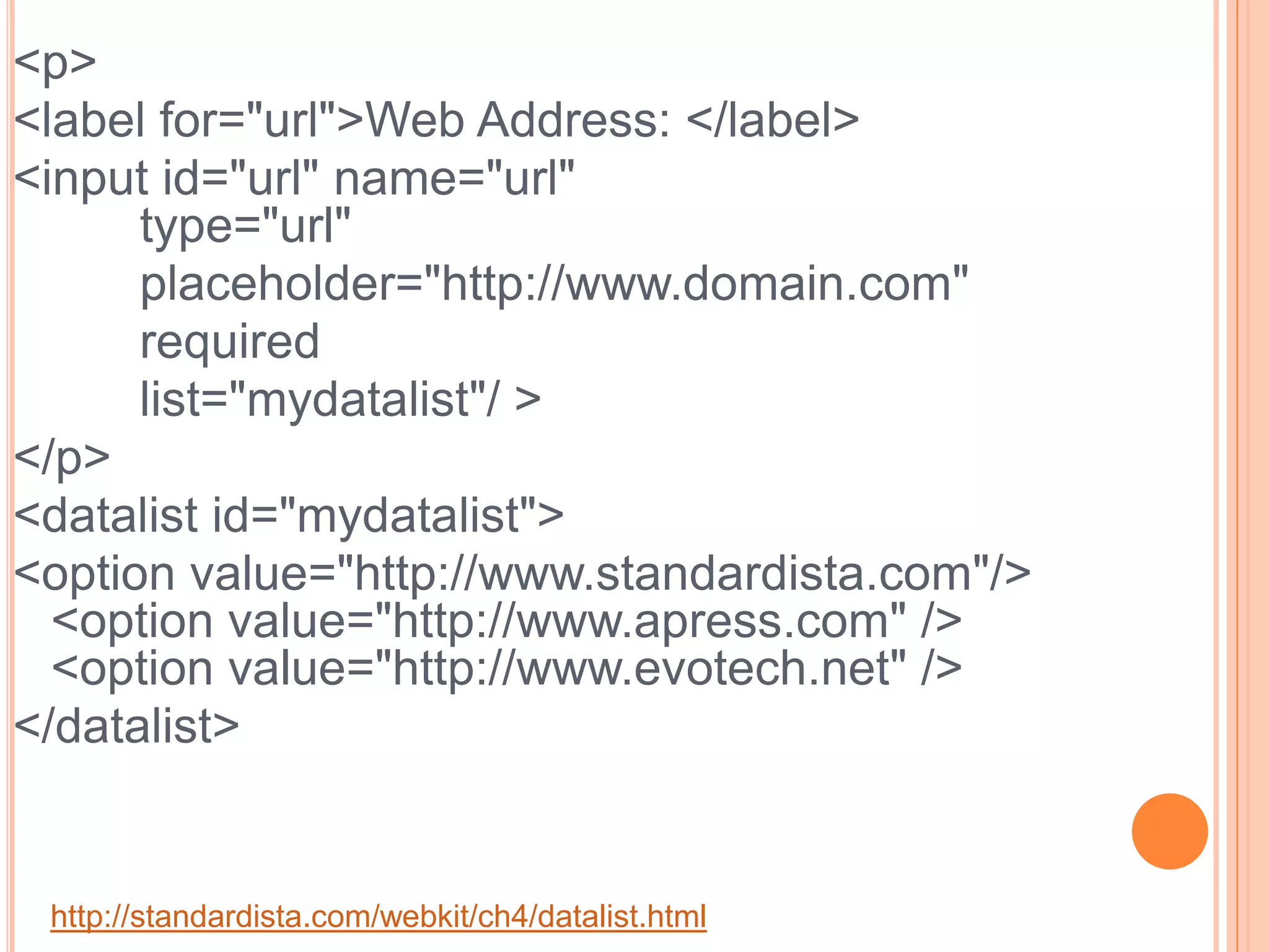 <p>    <label for="url">Web Address: </label>    <input id="url" name="url"	type="url" 		placeholder="http://www.domain.com" 		required  		list="mydatalist"/ ></p><datalist id="mydatalist">    <option value="http://www.standardista.com"/> <option value="http://www.apress.com" /><option value="http://www.evotech.net" /></datalist> http://standardista.com/webkit/ch4/datalist.html